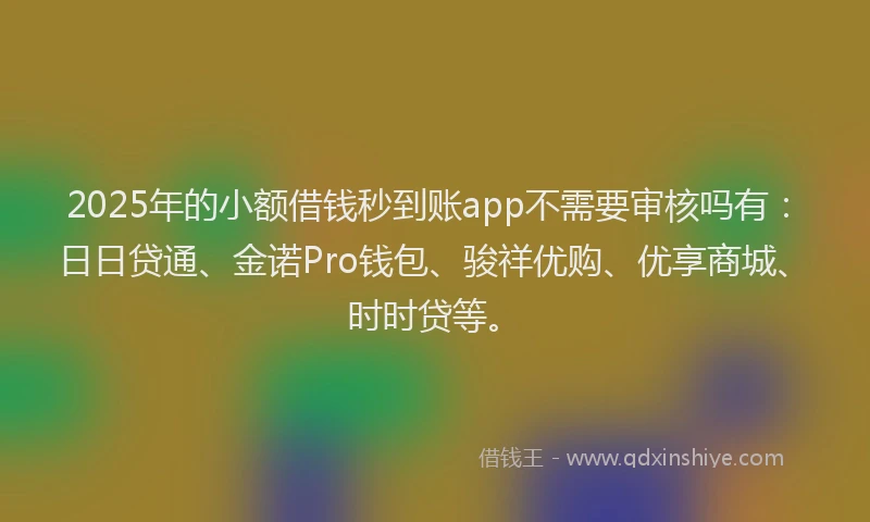 2025年的小额借钱秒到账app不需要审核吗有：日日贷通、金诺Pro钱包、骏祥优购、优享商城、时时贷等。