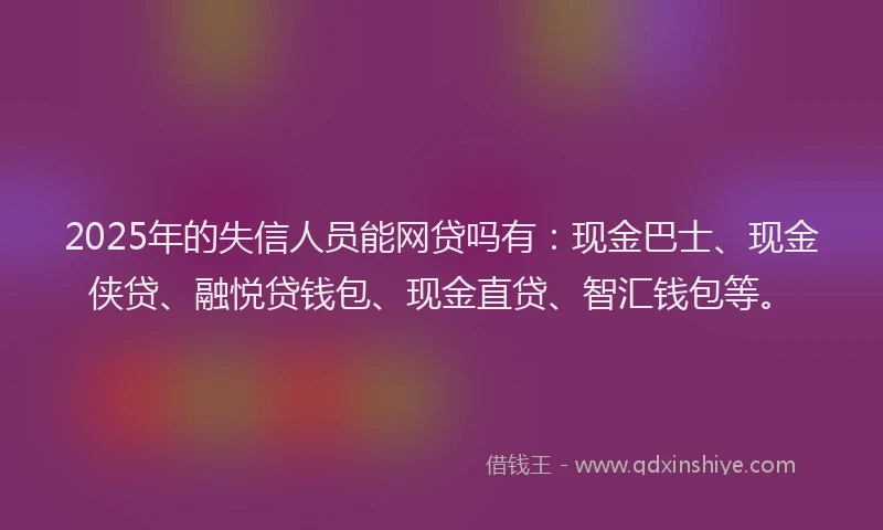 2025年的失信人员能网贷吗有：现金巴士、现金侠贷、融悦贷钱包、现金直贷、智汇钱包等。