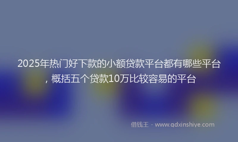 2025年热门好下款的小额贷款平台都有哪些平台，概括五个贷款10万比较容易的平台