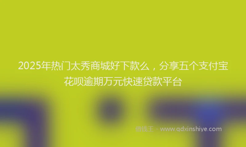 2025年热门太秀商城好下款么，分享五个支付宝花呗逾期万元快速贷款平台