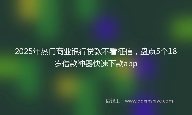 2025年热门商业银行贷款不看征信，盘点5个18岁借款神器快速下款app