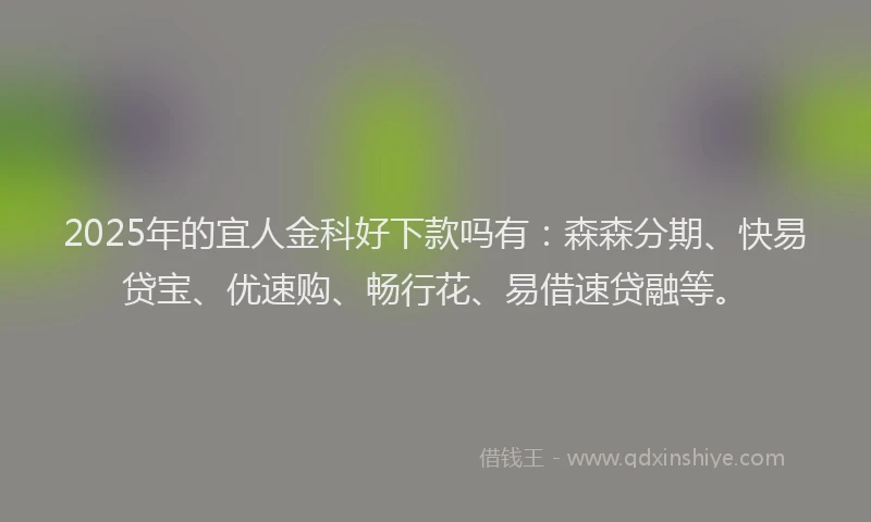 2025年的宜人金科好下款吗有：森森分期、快易贷宝、优速购、畅行花、易借速贷融等。