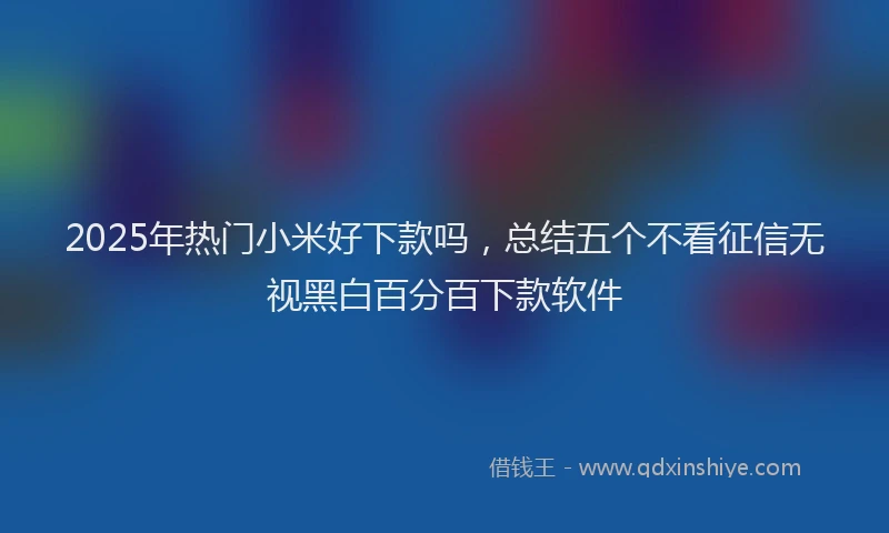 2025年热门小米好下款吗，总结五个不看征信无视黑白百分百下款软件