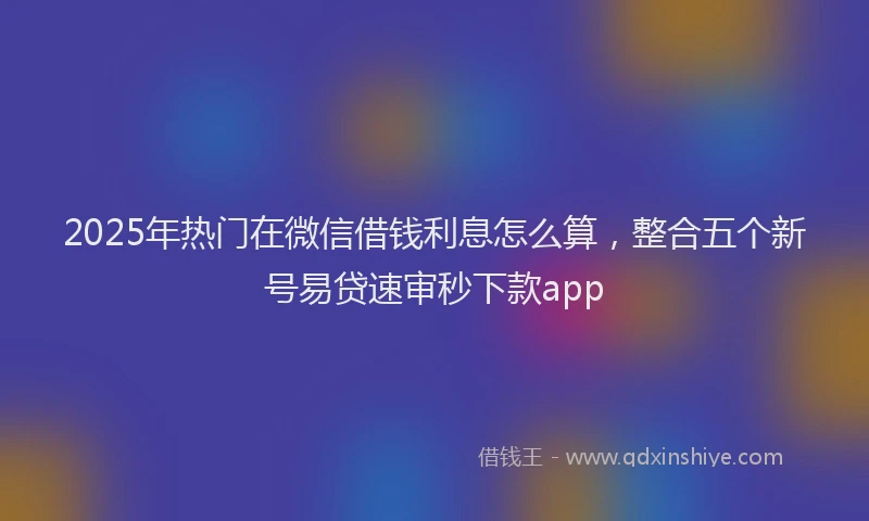 2025年热门在微信借钱利息怎么算，整合五个新号易贷速审秒下款app