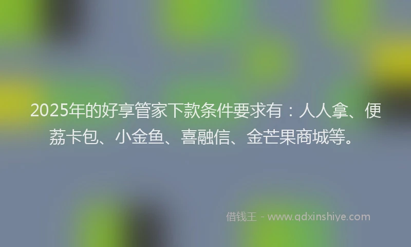 2025年的好享管家下款条件要求有：人人拿、便荔卡包、小金鱼、喜融信、金芒果商城等。