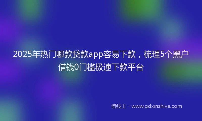 2025年热门哪款贷款app容易下款，梳理5个黑户借钱0门槛极速下款平台