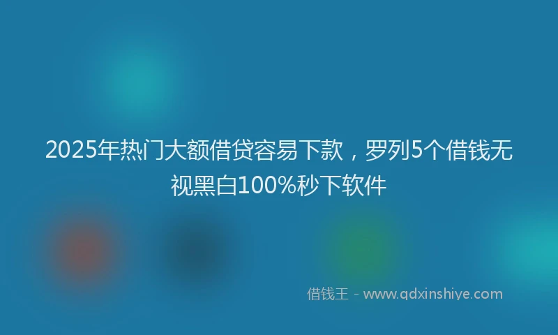 2025年热门大额借贷容易下款，罗列5个借钱无视黑白100%秒下软件