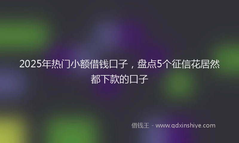 2025年热门小额借钱口子,盘点5个征信花居然都下款的口子