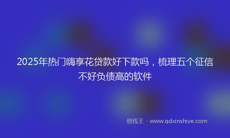 2025年热门嗨享花贷款好下款吗，梳理五个征信不好负债高的软件