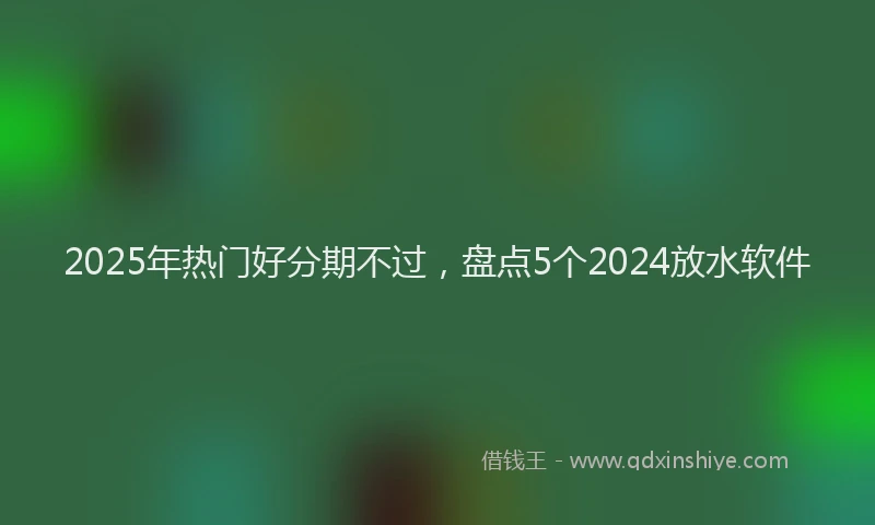 2025年热门好分期不过，盘点5个2024放水软件
