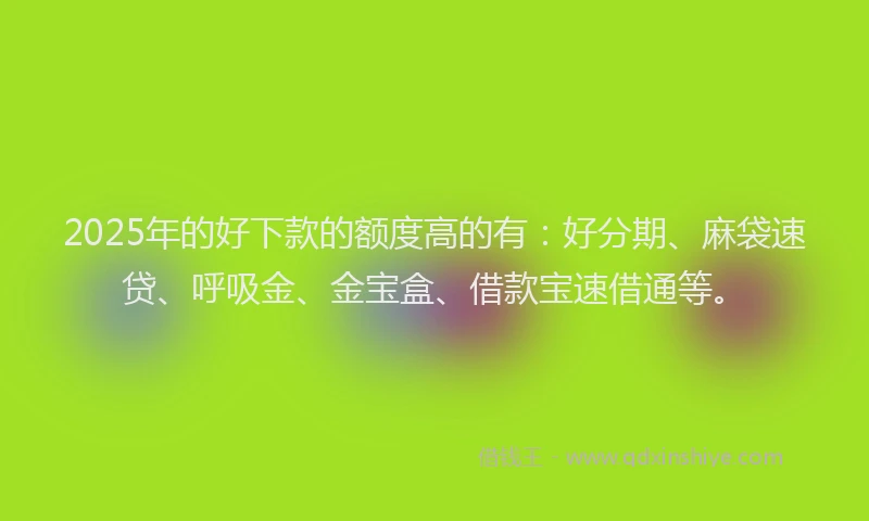 2025年的好下款的额度高的有：好分期、麻袋速贷、呼吸金、金宝盒、借款宝速借通等。