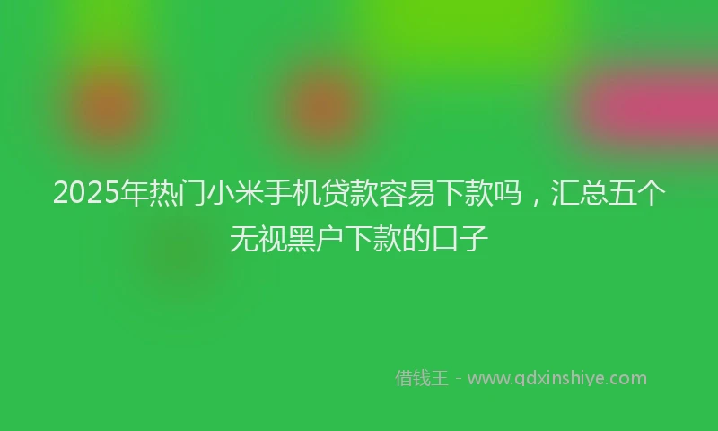 2025年热门小米手机贷款容易下款吗，汇总五个无视黑户下款的口子