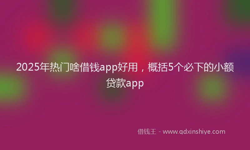 2025年热门啥借钱app好用，概括5个必下的小额贷款app