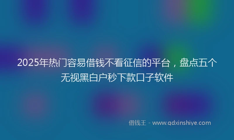 2025年热门容易借钱不看征信的平台,盘点五个无视黑白户秒下款口子软件