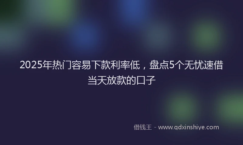 2025年热门容易下款利率低，盘点5个无忧速借当天放款的口子