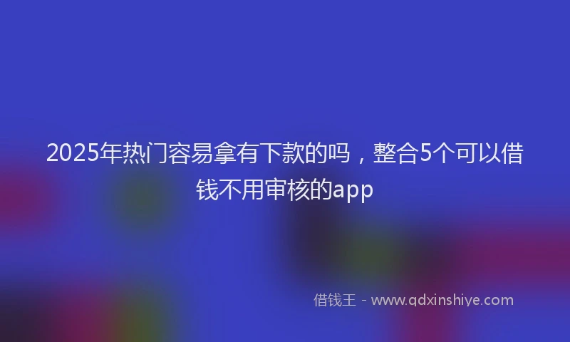 2025年热门容易拿有下款的吗，整合5个可以借钱不用审核的app