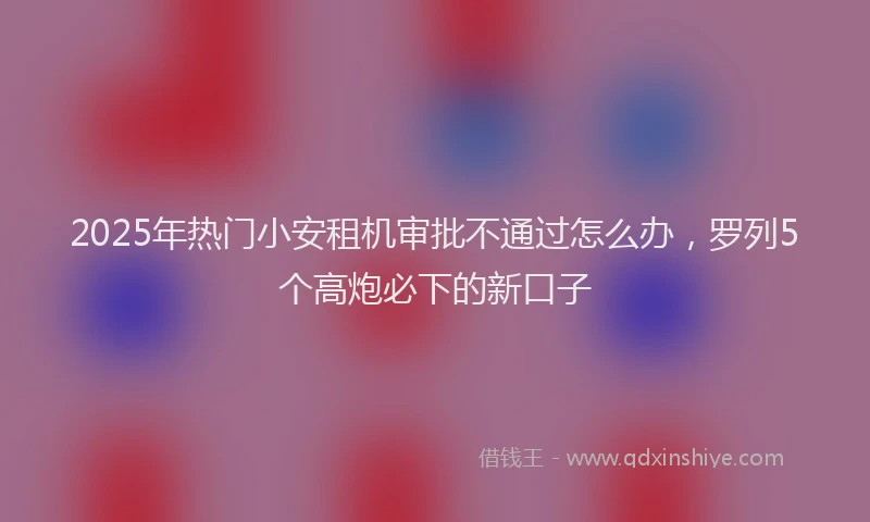 2025年热门小安租机审批不通过怎么办,罗列5个高炮必下的新口子