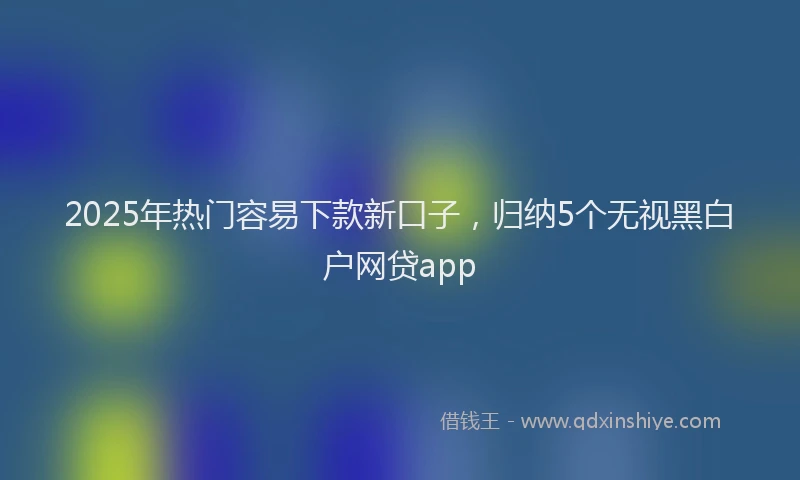 2025年热门容易下款新口子，归纳5个无视黑白户网贷app