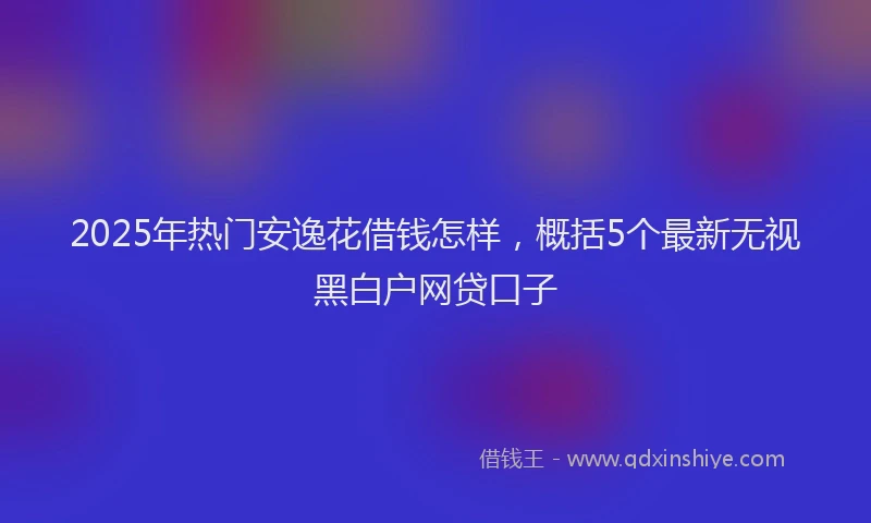2025年热门安逸花借钱怎样，概括5个最新无视黑白户网贷口子