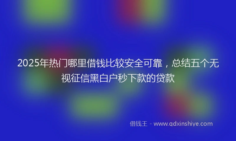2025年热门哪里借钱比较安全可靠，总结五个无视征信黑白户秒下款的贷款