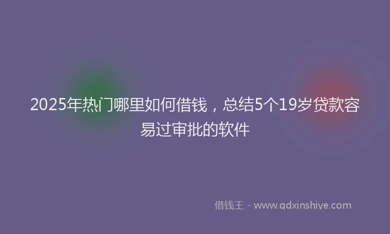 2025年热门哪里如何借钱，总结5个19岁贷款容易过审批的软件