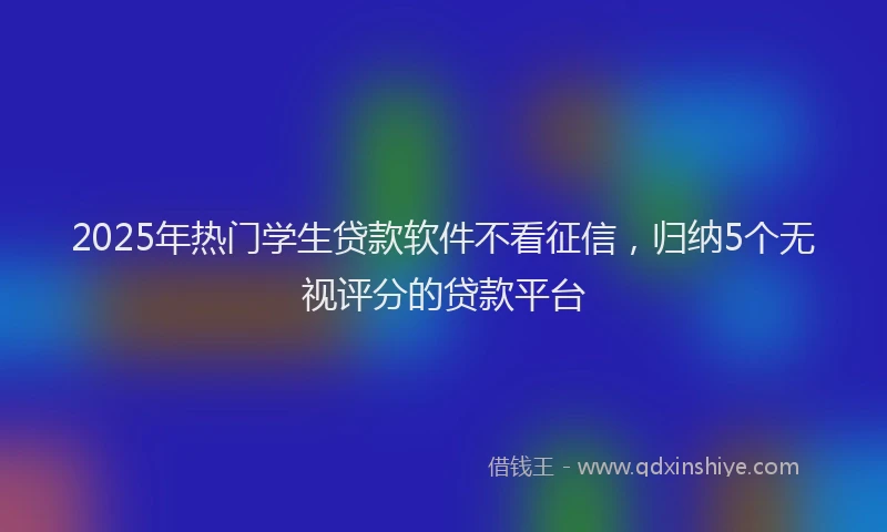 2025年热门学生贷款软件不看征信，归纳5个无视评分的贷款平台