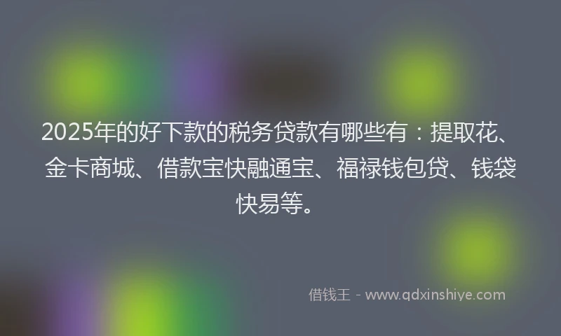 2025年的好下款的税务贷款有哪些有：提取花、金卡商城、借款宝快融通宝、福禄钱包贷、钱袋快易等。