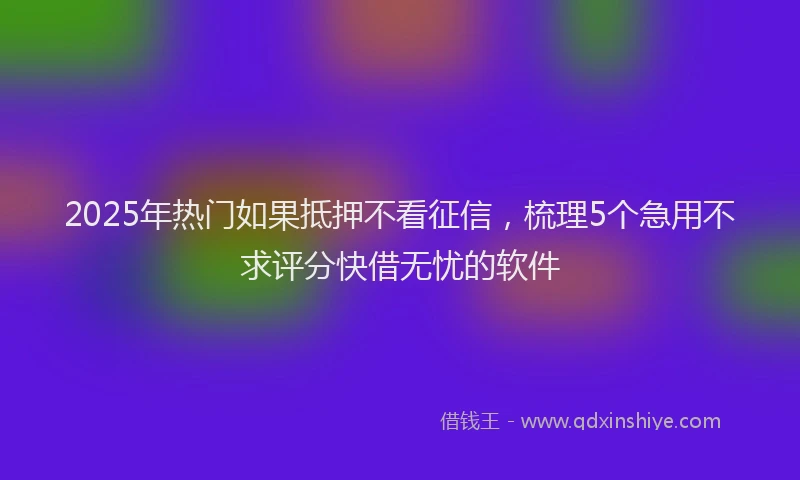 2025年热门如果抵押不看征信，梳理5个急用不求评分快借无忧的软件