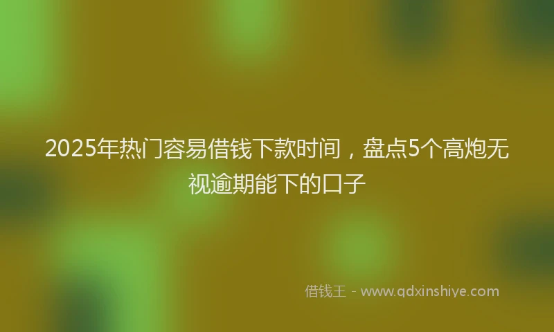 2025年热门容易借钱下款时间，盘点5个高炮无视逾期能下的口子