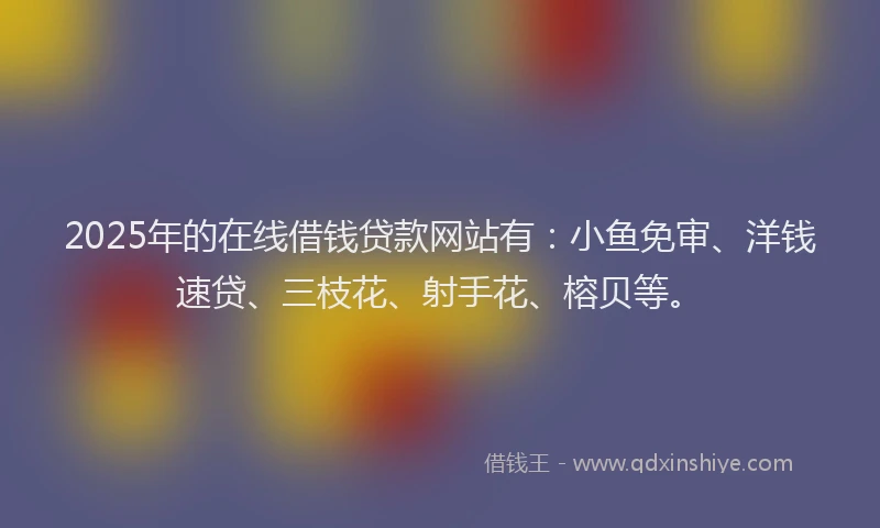 2025年的在线借钱贷款网站有：小鱼免审、洋钱速贷、三枝花、射手花、榕贝等。