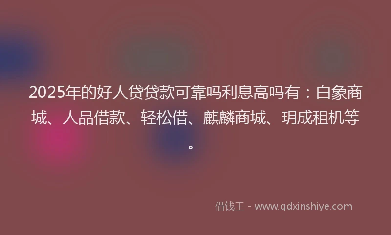 2025年的好人贷贷款可靠吗利息高吗有：白象商城、人品借款、轻松借、麒麟商城、玥成租机等。