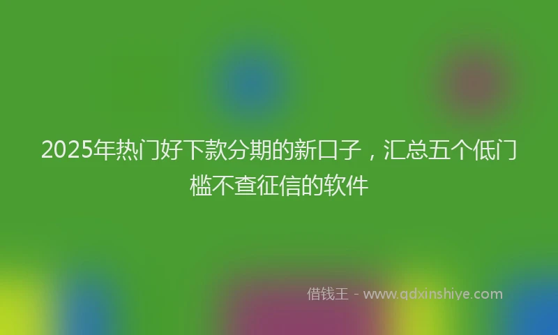 2025年热门好下款分期的新口子，汇总五个低门槛不查征信的软件