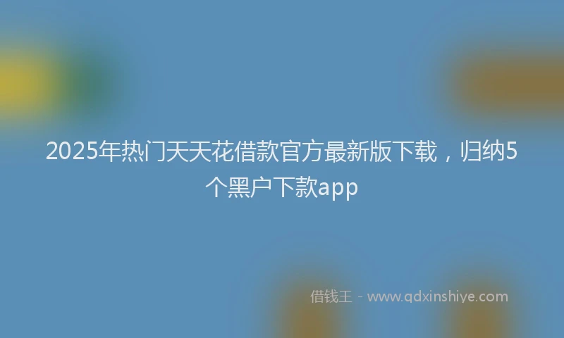 2025年热门天天花借款官方最新版下载，归纳5个黑户下款app