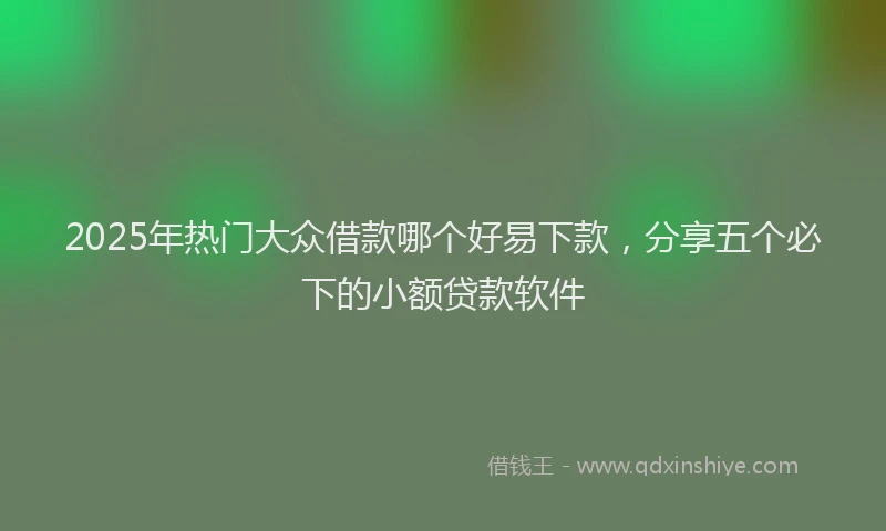 2025年热门大众借款哪个好易下款，分享五个必下的小额贷款软件