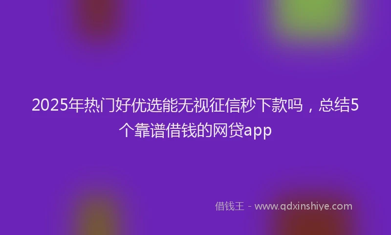 2025年热门好优选能无视征信秒下款吗，总结5个靠谱借钱的网贷app