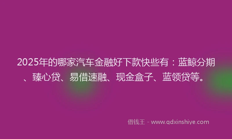 2025年的哪家汽车金融好下款快些有：蓝鲸分期、臻心贷、易借速融、现金盒子、蓝领贷等。