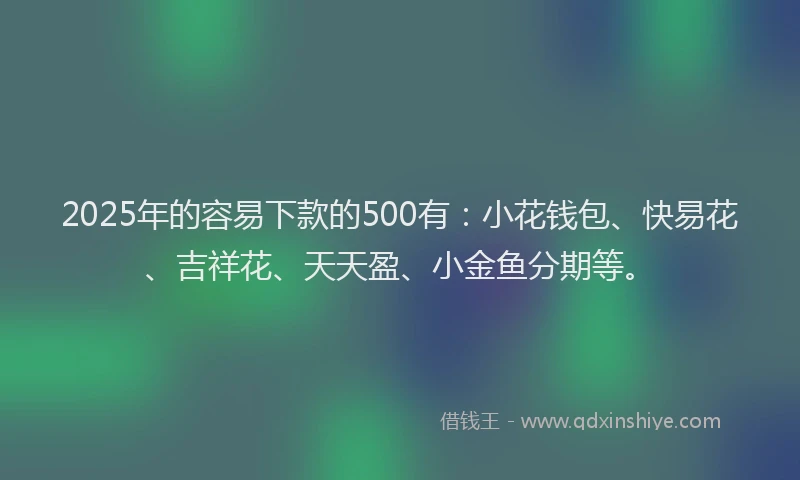 2025年的容易下款的500有：小花钱包、快易花、吉祥花、天天盈、小金鱼分期等。