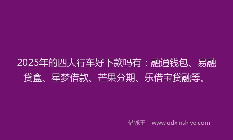 2025年的四大行车好下款吗有：融通钱包、易融贷盒、星梦借款、芒果分期、乐借宝贷融等。
