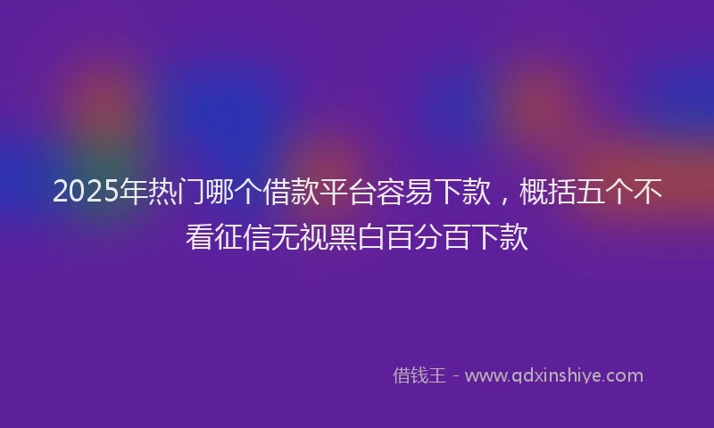 2025年热门哪个借款平台容易下款，概括五个不看征信无视黑白百分百下款