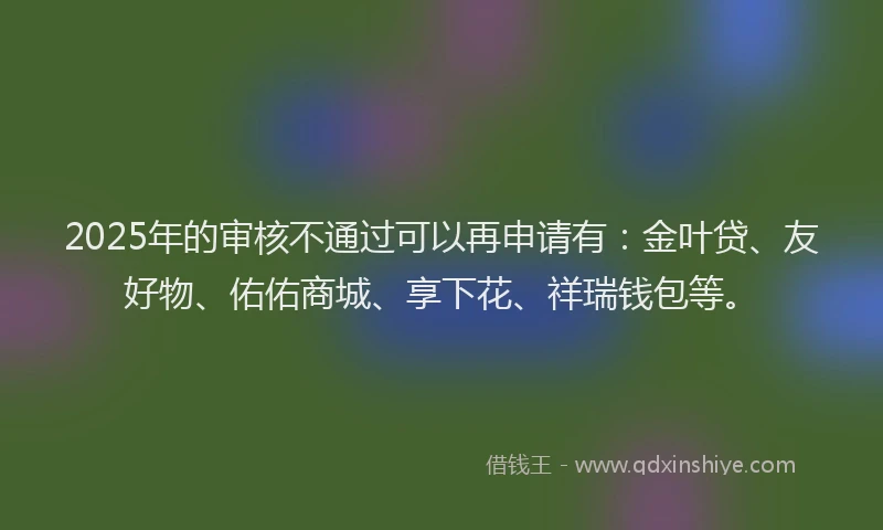 2025年的审核不通过可以再申请有：金叶贷、友好物、佑佑商城、享下花、祥瑞钱包等。