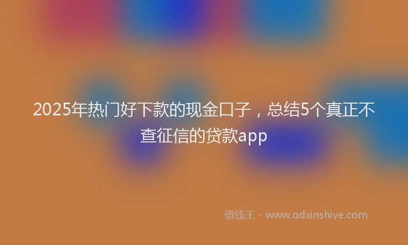 2025年热门好下款的现金口子，总结5个真正不查征信的贷款app