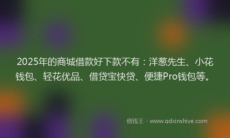 2025年的商城借款好下款不有：洋葱先生、小花钱包、轻花优品、借贷宝快贷、便捷Pro钱包等。