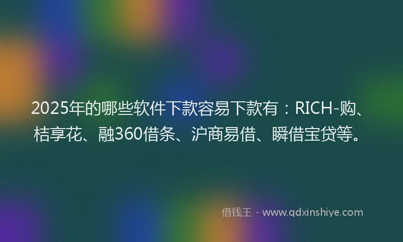 2025年的哪些软件下款容易下款有：RICH-购、桔享花、融360借条、沪商易借、瞬借宝贷等。