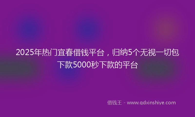 2025年热门宜春借钱平台，归纳5个无视一切包下款5000秒下款的平台