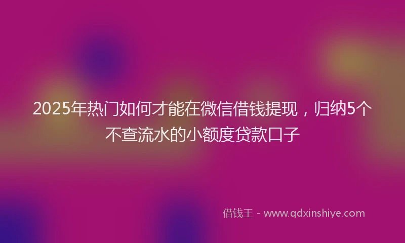 2025年热门如何才能在微信借钱提现，归纳5个不查流水的小额度贷款口子