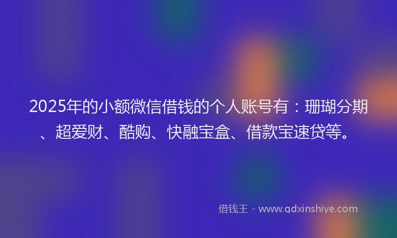 2025年的小额微信借钱的个人账号有：珊瑚分期、超爱财、酷购、快融宝盒、借款宝速贷等。