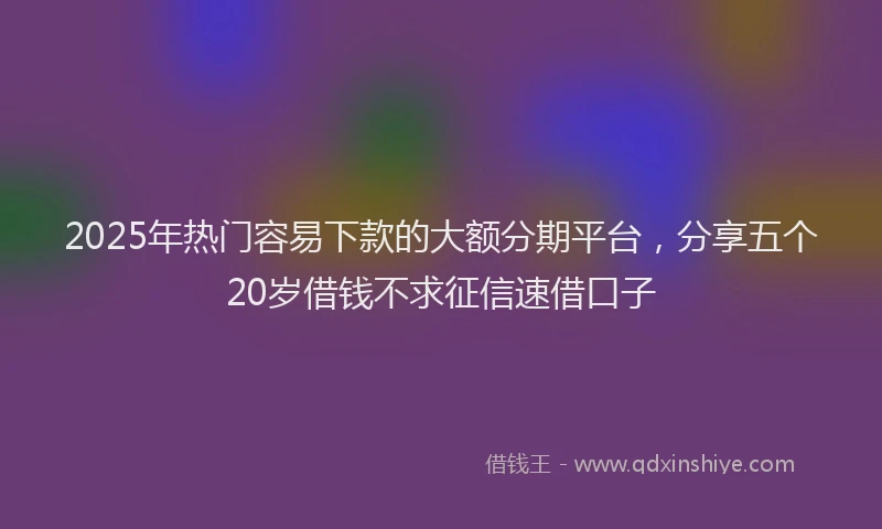 2025年热门容易下款的大额分期平台，分享五个20岁借钱不求征信速借口子