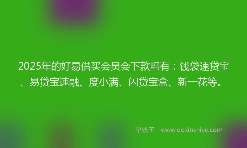 2025年的好易借买会员会下款吗有：钱袋速贷宝、易贷宝速融、度小满、闪贷宝盒、新一花等。