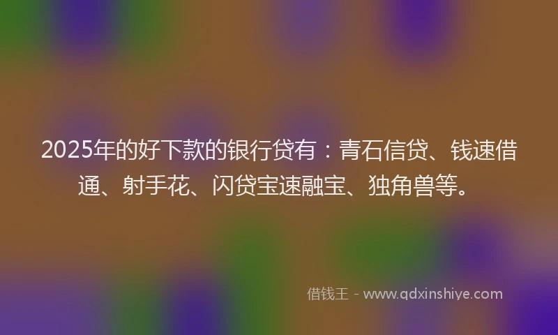 2025年的好下款的银行贷有：青石信贷、钱速借通、射手花、闪贷宝速融宝、独角兽等。