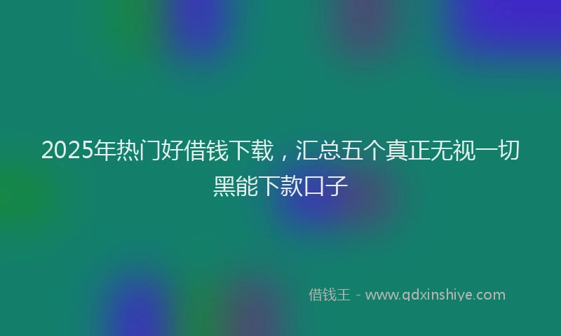2025年热门好借钱下载，汇总五个真正无视一切黑能下款口子
